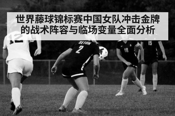 世界藤球锦标赛中国女队冲击金牌的战术阵容与临场变量全面分析
